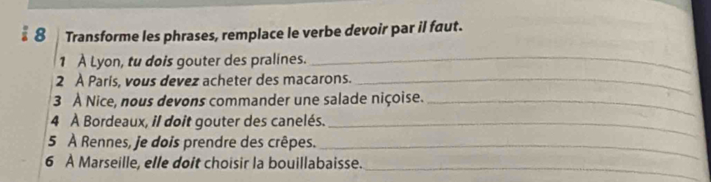 Transforme les phrases, remplace le verbe devoir par il faut. 
1 À Lyon, tu dois gouter des pralines._ 
2 À Paris, vous devez acheter des macarons._ 
3 À Nice, nous devons commander une salade niçoise._ 
4 À Bordeaux, il doit gouter des canelés._ 
5 À Rennes, je dois prendre des crêpes._ 
_ 
6 À Marseille, elle doit choisir la bouillabaisse.