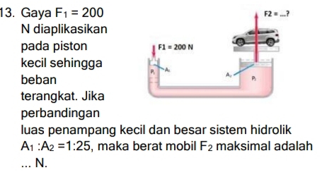 Gaya F_1=200
N diaplikasikan
pada piston 
kecil sehingga
beban
terangkat. Jika
perbandingan
luas penampang kecil dan besar sistem hidrolik
A_1:A_2=1:25 , maka berat mobil F_2 maksimal adalah
_N.