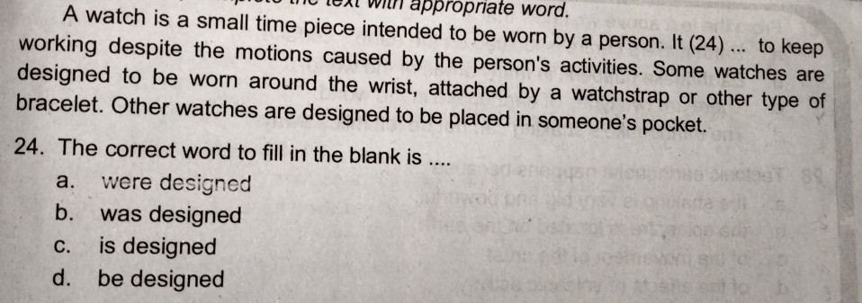 lext with appropriate word.
A watch is a small time piece intended to be worn by a person. It (24) ... to keep
working despite the motions caused by the person's activities. Some watches are
designed to be worn around the wrist, attached by a watchstrap or other type of
bracelet. Other watches are designed to be placed in someone's pocket.
24. The correct word to fill in the blank is ....
a. were designed
b. was designed
c. is designed
d. be designed