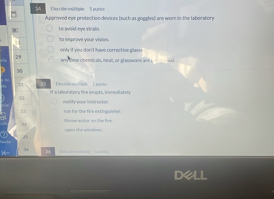 Elección múltiple 1 punto 
Approved eye protection devices (such as goggles) are worn in the laboratory 
to avoid eye strain. 
to improve your vision. 
only if you don't have corrective glasse
29
ario any time chemicals, heat, or glassware are I eing used.
30
a de 
da 31 35 Elección múltiple 1 punto 
If a laboratory fire erupts, immediately 
32 
notify your instructor. 
pral 
33 run for the fire extinguisher. 
a 
throw water on the fire. 
tud 34
open the windows. 
a 35
Ayuda 
36 36 Elección múltiple 1 punto