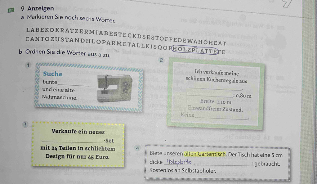 R2 9 Anzeigen 
a Markieren Sie noch sechs Wörter. 
Labekokratzermiabesteckdsestoffedewahöheat 
EANTOZUSTANDHLOPARMETALLKISQOFHOLZPLATTEFE 
b Ordnen Sie die Wörter aus a zu. 
2 
1 
Suche 
Ich verkaufe meine 
_ 
schönen Küchenregale aus 
bunte 
und eine alte 
_ 
. 
Nähmaschine. 
_: 0,80 m
Breite: 1,10 m
Einwandfreier Zustand. 
_ 
Keine 
. 
③ 
Verkaufe ein neues 
-Set 
mit 24 Teilen in schlichtem 4
Biete unseren alten Gartentisch. Der Tisch hat eine 5 cm
Design für nur 45 Euro. 
dicke_ _: gebraucht. 
Kostenlos an Selbstabholer.