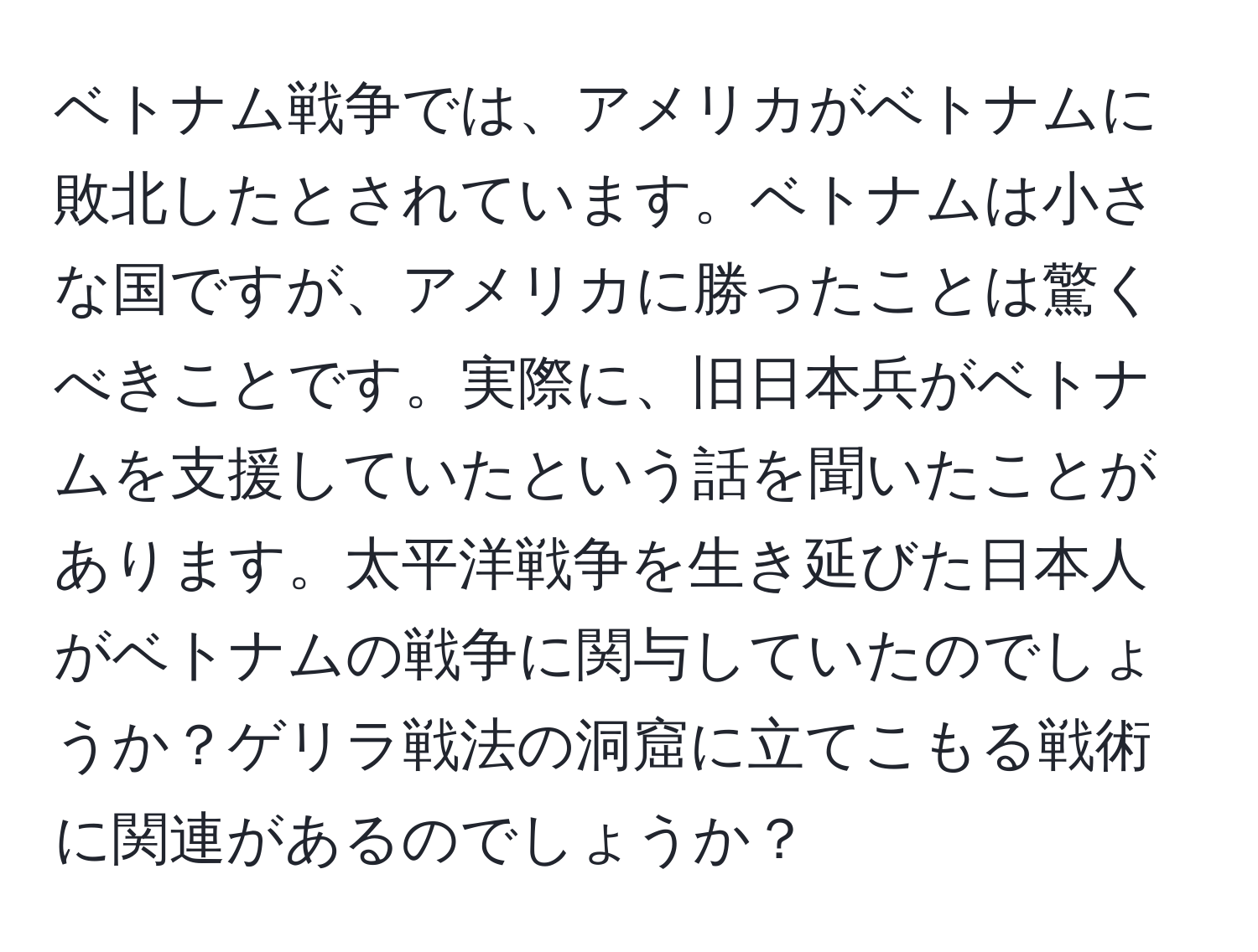 ベトナム戦争では、アメリカがベトナムに敗北したとされています。ベトナムは小さな国ですが、アメリカに勝ったことは驚くべきことです。実際に、旧日本兵がベトナムを支援していたという話を聞いたことがあります。太平洋戦争を生き延びた日本人がベトナムの戦争に関与していたのでしょうか？ゲリラ戦法の洞窟に立てこもる戦術に関連があるのでしょうか？