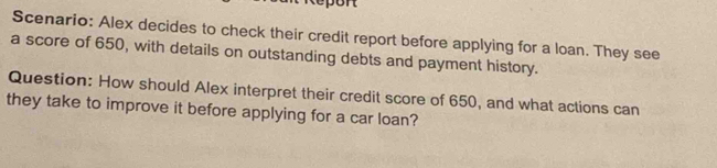 port 
Scenario: Alex decides to check their credit report before applying for a loan. They see 
a score of 650, with details on outstanding debts and payment history. 
Question: How should Alex interpret their credit score of 650, and what actions can 
they take to improve it before applying for a car loan?