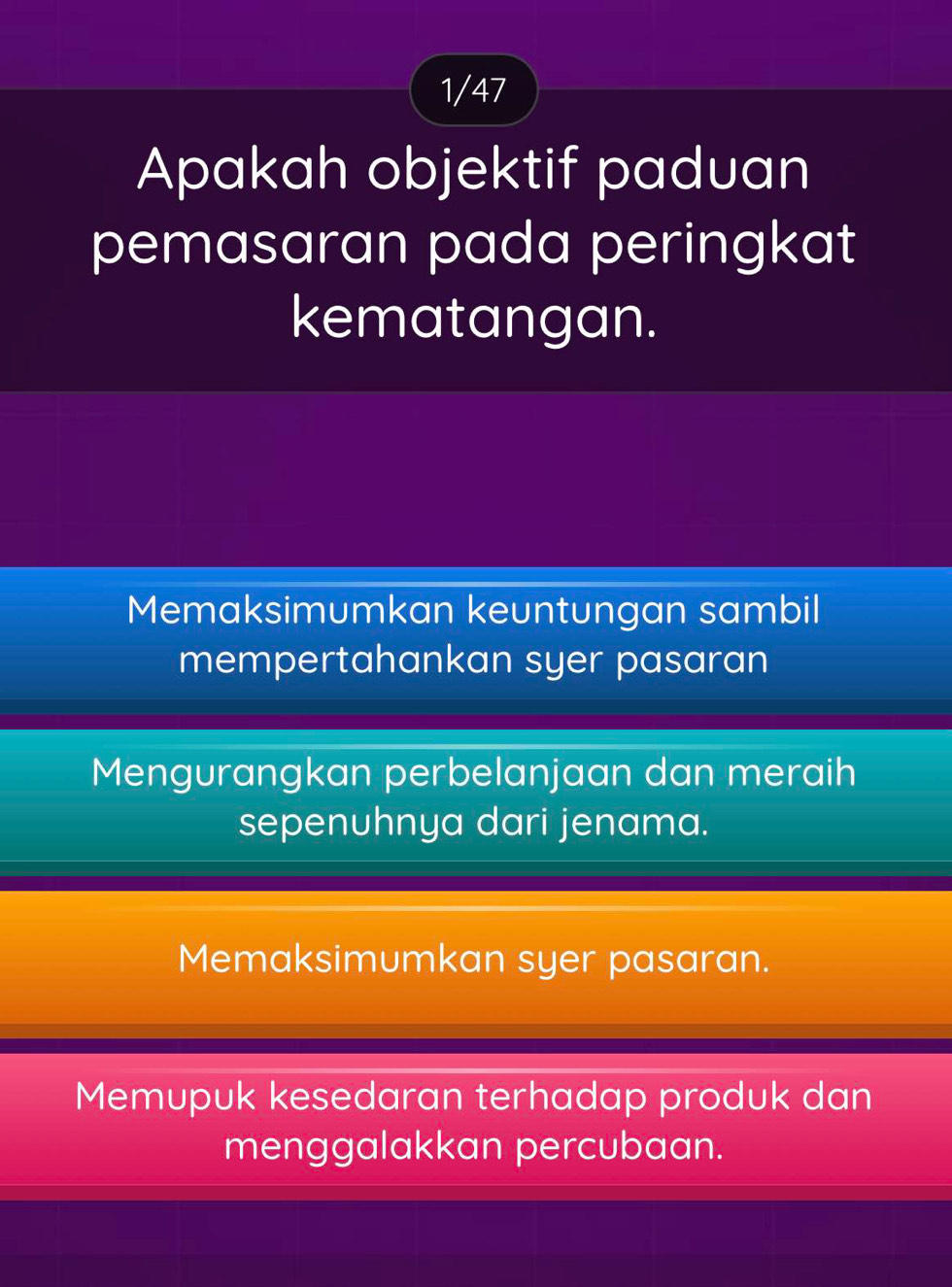 1/47
Apakah objektif paduan
pemasaran pada peringkat
kematangan.
Memaksimumkan keuntungan sambil
mempertahankan syer pasaran
Mengurangkan perbelanjaan dan meraih
sepenuhnya dari jenama.
Memaksimumkan syer pasaran.
Memupuk kesedaran terhadap produk dan
menggalakkan percubaan.