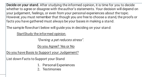 Decide on your stand. After studying the informed opinion, it is time for you to decide 
whether to agree or disagree with the author's statements. Your decision will depend on 
your judgement, feelings, or even from your personal experiences about the topic. 
However, you must remember that though you are free to choose a stand, the proofs or 
facts you have gathered must always be your bases in making a stand. 
The sample flowchart below will guide you in deciding on your stand: 
StartStudy the informed opinion. 
'Owning a pet reduces stress''. 
Do you Agree? Yes or No 
Do you have Basis to Support your Judgement? 
List down Facts to Support your Stand 
1. Personal Experiences 
2. Testimonies