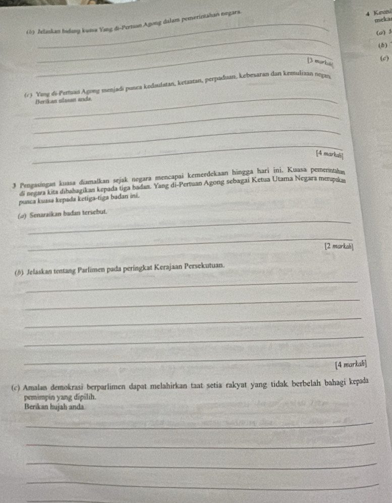 (5) Zelaskian Inday kussa Yang di-Pertsan Agong dalam pemerintahan negara
4 Keani 
meka 
_ 
(a)J 
_ 
(b) 
(c) 
[3 markih 
_ 
(r) Yang di-Perman Agong menjadi punca kedaulatan, ketaatan, perpaduan, kebesaran dan kemuliaan negan 
Berikan ulasan anda. 
_ 
_ 
_ 
[4 markah] 
3 Pengasingan kuasa diamalkan sejak negara mencapai kemerdekaan hingga hari ini. Kuasa pemerintaka 
di negara kita dibahagikan kepada tiga badan. Yang di-Pertuan Agong sebagai Ketua Utama Negara merupaka 
punca kuasa kepada ketiga-tiga badan ini. 
_ 
(α) Senaraikan badan tersebut. 
_ 
[2 markah] 
_ 
()) Jelaskan tentang Parlimen pada peringkat Kerajaan Persekutuan. 
_ 
_ 
_ 
_ 
[4 markah] 
(c) Amalan demokrasi berparlimen dapat melahirkan taat setia rakyat yang tidak berbelah bahagi kepada 
pemimpin yang dípilih. 
Berikan hujah anda 
_ 
_ 
_ 
_ 
_