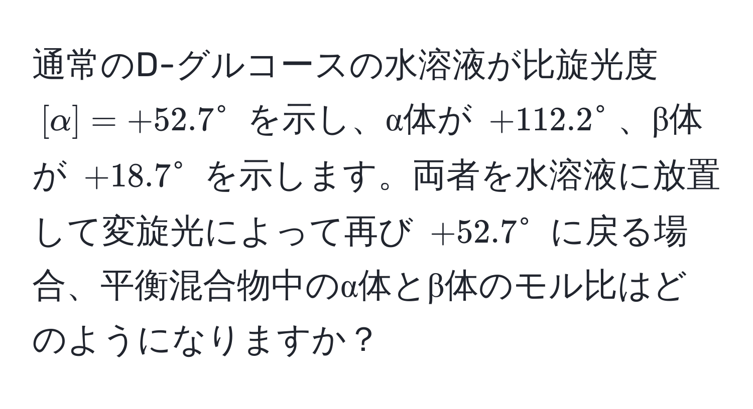 通常のD-グルコースの水溶液が比旋光度 $[alpha] = +52.7°$ を示し、α体が $+112.2°$、β体が $+18.7°$ を示します。両者を水溶液に放置して変旋光によって再び $+52.7°$ に戻る場合、平衡混合物中のα体とβ体のモル比はどのようになりますか？