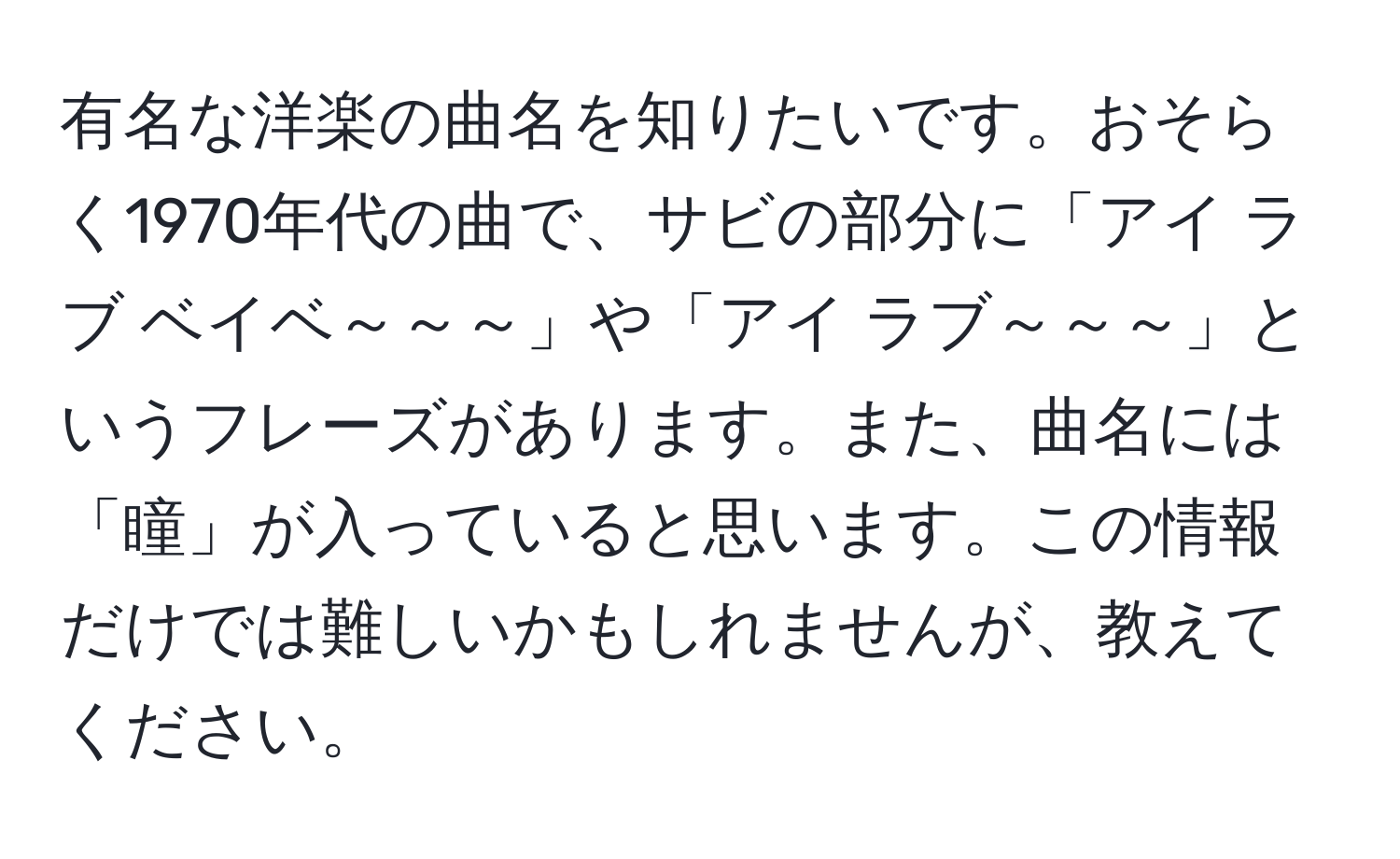 有名な洋楽の曲名を知りたいです。おそらく1970年代の曲で、サビの部分に「アイ ラブ ベイベ～～～」や「アイ ラブ～～～」というフレーズがあります。また、曲名には「瞳」が入っていると思います。この情報だけでは難しいかもしれませんが、教えてください。