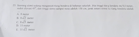 Seorang siswi sedang mengamati tiang bendera di halaman sekolah. Jika tinggi tiang bendera itu 9,5 meter,
sudut elevasi 45° dan tinggi siswa sampai mata adalah 150 cm, jarak autara siswa ke tiang bendera adalah 
_
A. 8 meter
B. 8sqrt(2)mete
C. 8sqrt(3)meter
D. 11 meter
E. 11sqrt(2)mete