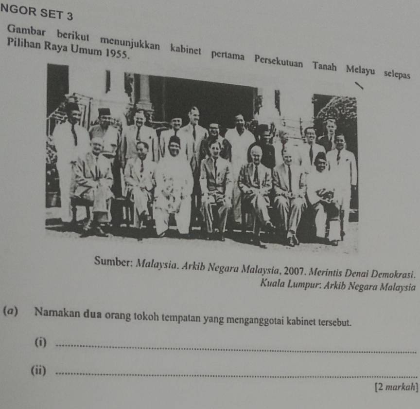 NGOR SET 3 
Pilihan Raya Umum 1955. 
Gambar berikut menunjukkan kabinet pertama selepas 
Sumber: Malaysia. Arkib Negara Malaysia, 2007. Merintis Denai Demokrasi. 
Kuala Lumpur. Arkib Negara Malaysia 
(@) Namakan dua orang tokoh tempatan yang menganggotai kabinet tersebut. 
(i)_ 
(ii)_ 
[2 markah]