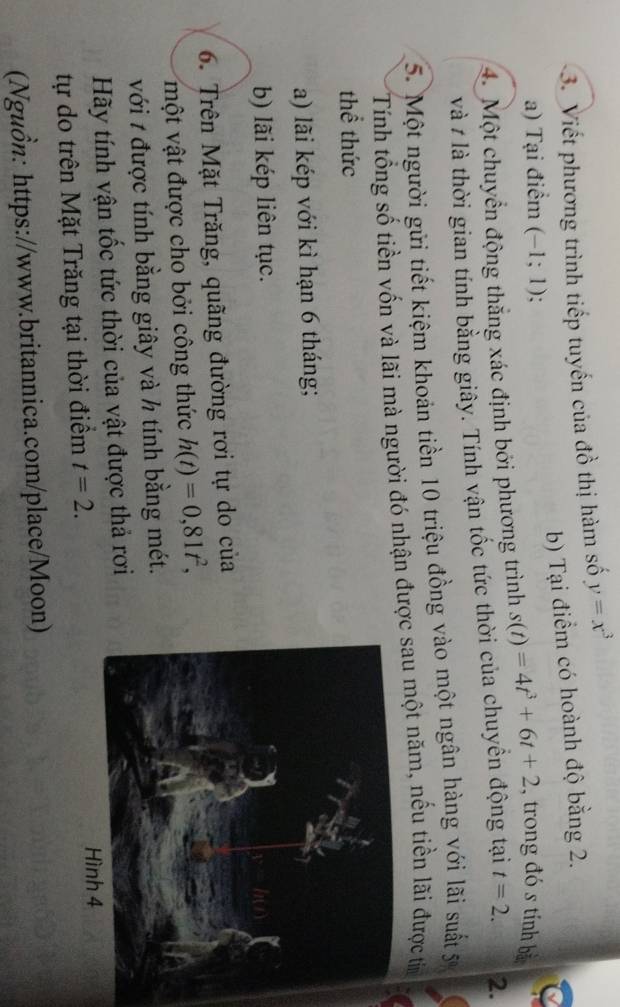 Viết phương trình tiếp tuyến của đồ thị hàm số y=x^3
a) Tại điểm (-1;1). b) Tại điểm có hoành độ bằng 2. 
4. Một chuyển động thắng xác định bởi phương trình s(t)=4t^3+6t+2 , trong đó s tính bà 
và # là thời gian tính bằng giây. Tính vận tốc tức thời của chuyền động tại t=2. 2. 
5. Một người gửi tiết kiệm khoản tiền 10 triệu đồng vào một ngân hàng với lãi suất 5ự 
Tính tổng số tiền vốn và lãi mà người đó nhận được sau một năm, nếu tiền lãi được tin 
thể thức 
a) lãi kép với kì hạn 6 tháng; 
b) lãi kép liên tục. 
6. Trên Mặt Trăng, quãng đường rơi tự do của 
một vật được cho bởi công thức h(t)=0,81t^2, 
với t được tính bằng giây và h tính bằng mét. 
Hãy tính vận tốc tức thời của vật được thả rơi 
tự do trên Mặt Trăng tại thời điểm t=2. 
(Nguồn: https://www.britannica.com/place/Moon)
