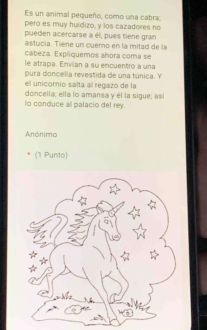 Es un animal pequeño, como una cabra; 
pero es muy huidizo, y los cazadores no 
pueden acercarse a él, pues tiene gran 
astucia. Tiene un cuerno en la mitad de la 
cabeza. Expliquemos ahora coma se 
le atrapa. Envían a su encuentro a una 
pura doncella revestida de una túnica. Y 
el unicornio salta al regazo de la 
doncella; ella lo amansa y él la sigue; así 
lo conduce al palacio del rey. 
Anónimo 
* (1 Punto)