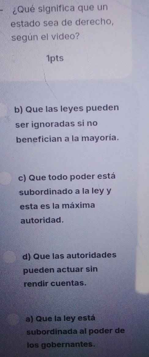 ¿Qué significa que un
estado sea de derecho,
según el vídeo?
1pts
b) Que las leyes pueden
ser ignoradas si no
benefician a la mayoría.
c) Que todo poder está
subordinado a la ley y
esta es la máxima
autoridad.
d) Que las autoridades
pueden actuar sin
rendir cuentas.
a) Que la ley está
subordinada al poder de
los gobernantes.