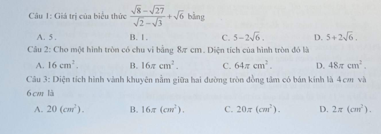 Giá trị của biểu thức  (sqrt(8)-sqrt(27))/sqrt(2)-sqrt(3) +sqrt(6) bằng
A. 5. B. 1. C. 5-2sqrt(6). D. 5+2sqrt(6). 
Câu 2: Cho một hình tròn có chu vi bằng 8π cm. Diện tích của hình tròn đó là
A. 16cm^2. B. 16π cm^2. C. 64π cm^2. D. 48π cm^2. 
Câu 3: Diện tích hình vành khuyên nằm giữa hai đường tròn đồng tâm có bán kính là 4cm và
6 cm là
A. 20(cm^2). B. 16π (cm^2). C. 20π (cm^2). D. 2π (cm^2).