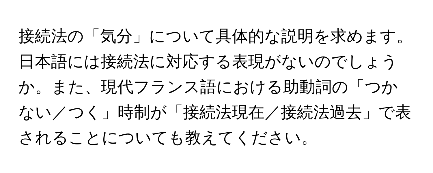 接続法の「気分」について具体的な説明を求めます。日本語には接続法に対応する表現がないのでしょうか。また、現代フランス語における助動詞の「つかない／つく」時制が「接続法現在／接続法過去」で表されることについても教えてください。