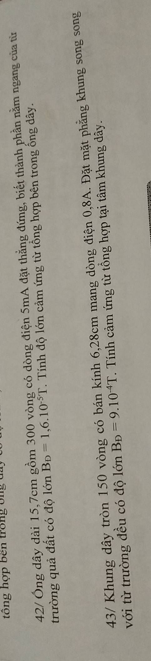 ng hợp ben trong ông c 
42/ Ông dây dài 15, 7cm gồm 300 vòng có dòng điện 5mA đặt thẳng đứng, biết thành phần nằm ngang của từ 
trường quả đất có độ lớn B_D=1,6.10^(-5)T. Tính độ lớn cảm ứng từ tổng hợp bên trong ổng dây. 
43/ Khung dây tròn 150 vòng có bán kính 6,28cm mang dòng điện 0,8A. Đặt mặt phẳng khung song song 
với từ trường đều có độ lớn B_D=9.10^(-4)T. Tính cảm ứng từ tổng hợp tại tâm khung dây.