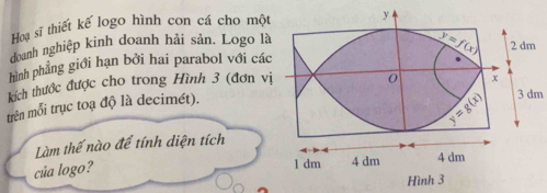 Hoạ sĩ thiết kế logo hình con cá cho một
doanh nghiệp kinh doanh hải sản. Logo là
hình phẳng giới hạn bởi hai parabol với các
kích thước được cho trong Hình 3 (đơn v
3 dm
trên mỗi trục toạ độ là decimét).
Làm thế nào để tính diện tích
của logo?