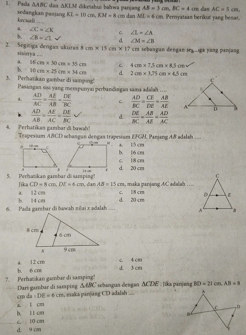 Pada △ ABC dan △ KLM diketahui bahwa panjang AB=3cm,BC=4cm dan AC=5cm,
sedangkan panjang KL=10cm,KM=8cm dan ML=6cm. Pernyataan berikut yang benar,
kecuali ....
a. ∠ C=∠ K C. ∠ L=∠ A
b. ∠ B=∠ L d. ∠ M=∠ B
2. Segitiga dengan ukuran 8cm* 15cm* 17 cm sebangun dengan seg.iga yang panjan
sisinya ....
a. 16cm* 30cm* 35cm c. 4cm* 7,5cm* 8,5cm
b. 10cm* 25cm* 34cm d. 2cm* 3,75cm* 4,5cm
3. Perhatikan gambar di samping! 
Pasangan sisi yang mempunyai perbandingan sama adalah …..
a.  AD/AC = AE/AB = DE/BC  C.  AD/BC = CE/DE = AB/AE 
b.  AD/AB = AE/AC = DE/BC  d.  DE/BC = AB/AE = AD/AC 
4. Perhatikan gambar di bawah!
Trapesium ABCD sebangun dengan trapesium EFGH. Panjang AB adalah …...
a. 15 cm
b. 16 cm
c. 18 cm
d. 20 cm
5. Perhatikan gambar di samping! 
Jika CD=8cm,DE=6cm , dan AB=15cm , maka panjang AC adalah …
a. 12 cm c. 18 cm
b. 14 cm d. 20 cm
6. Pada gambar di bawah nilai x adalah …
a. 12 cm c. 4 cm
b. 6 cm d. 3 cm
7. Perhatikan gambar di samping!
Dari gambar di samping △ ABC sebangun dengan △ CDE. Jika panjang BD=21cm,AB=8
cm da DE=6cm , maka panjang CD adalah ....
a. 1 cm
b. 11 cm
c. 10 cm
d. 9 cm