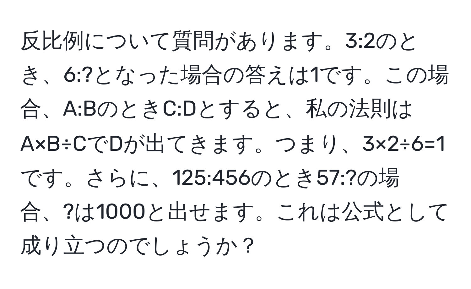 反比例について質問があります。3:2のとき、6:?となった場合の答えは1です。この場合、A:BのときC:Dとすると、私の法則はA×B÷CでDが出てきます。つまり、3×2÷6=1です。さらに、125:456のとき57:?の場合、?は1000と出せます。これは公式として成り立つのでしょうか？