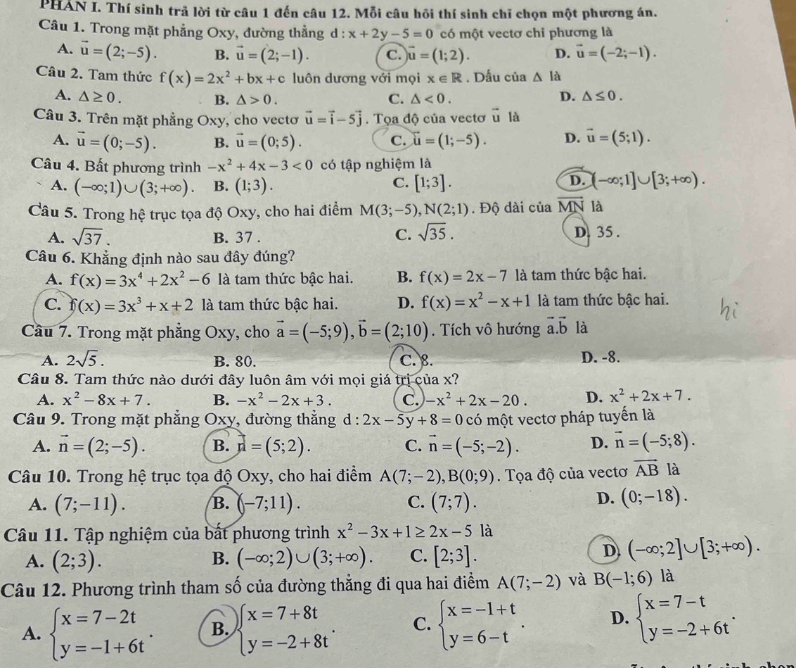 PHÁN I. Thí sinh trả lời từ câu 1 đến câu 12. Mỗi câu hồi thí sinh chỉ chọn một phương án.
Câu 1. Trong mặt phẳng Oxy, đường thẳng d : x+2y-5=0 có một vectơ chi phương là
A. vector u=(2;-5). B. vector u=(2;-1). C. vector u=(1;2). D. vector u=(-2;-1).
Câu 2. Tam thức f(x)=2x^2+bx+c luôn dương với mọi x∈ R. Dấu của △ la
A. △ ≥ 0. C. △ <0. D. △ ≤ 0.
B. △ >0.
Câu 3. Trên mặt phẳng O: Xy , cho vectơ vector u=vector i-5vector j. Tọa độ của vectơ vector u là
A. vector u=(0;-5). B. vector u=(0;5). C. vector u=(1;-5). D. vector u=(5;1).
Câu 4. Bất phương trình -x^2+4x-3<0</tex> có tập nghiệm là
C.
A. (-∈fty ;1)∪ (3;+∈fty ). B. (1;3). [1;3].
D. (-∈fty ;1]∪ [3;+∈fty ).
Câu 5. Trong hệ trục tọa độ Oxy, cho hai điểm M(3;-5),N(2;1). Độ dài của vector MN là
C. sqrt(35).
A. sqrt(37). B. 37 . D. 35 .
Câu 6. Khẳng định nào sau đây đúng?
A. f(x)=3x^4+2x^2-6 là tam thức bậc hai. B. f(x)=2x-7 là tam thức bậc hai.
C. f(x)=3x^3+x+2 là tam thức bậc hai. D. f(x)=x^2-x+1 là tam thức bậc hai.
Cầu 7. Trong mặt phẳng Oxy, cho vector a=(-5;9),vector b=(2;10). Tích vô hướng vector a.vector b là
A. 2sqrt(5). B. 80. C. 8. D. -8.
Câu 8. Tam thức nào dưới đây luôn âm với mọi giá trị của x?
A. x^2-8x+7. B. -x^2-2x+3. C. -x^2+2x-20. D. x^2+2x+7.
Câu 9. Trong mặt phẳng Oxy, đường thẳng d : 2x-5y+8=0 có một vectơ pháp tuyến là
A. vector n=(2;-5). B. r=(5;2). C. vector n=(-5;-2). D. vector n=(-5;8).
Câu 10. Trong hệ trục tọa độ Oxy, cho hai điểm A(7;-2),B(0;9). Tọa độ của vectơ vector AB là
D.
A. (7;-11). B. (-7;11). C. (7;7). (0;-18).
Câu 11. Tập nghiệm của bất phương trình x^2-3x+1≥ 2x-5 là
A. (2;3). (-∈fty ;2)∪ (3;+∈fty ). C. [2;3].
B.
D (-∈fty ;2]∪ [3;+∈fty ).
Câu 12. Phương trình tham số của đường thẳng đi qua hai điểm A(7;-2) và B(-1;6) là
D.
A. beginarrayl x=7-2t y=-1+6tendarray. . B. beginarrayl x=7+8t y=-2+8tendarray. . C. beginarrayl x=-1+t y=6-tendarray. . beginarrayl x=7-t y=-2+6tendarray. .