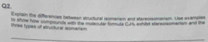 Explain the differences between structural isomerism and stereoisomerism. Use examples 
to show how compounds with the molecular formula C.H. exhibit stereoisomerism and the 
three types of structural isomerism.