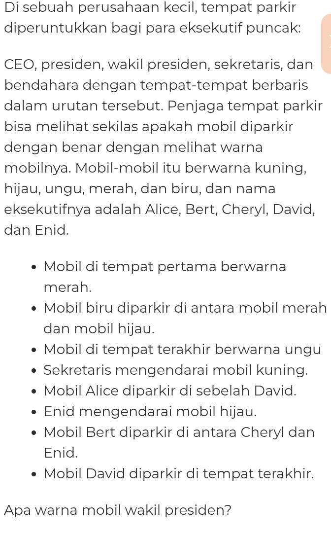 Di sebuah perusahaan kecil, tempat parkir
diperuntukkan bagi para eksekutif puncak:
CEO, presiden, wakil presiden, sekretaris, dan
bendahara dengan tempat-tempat berbaris
dalam urutan tersebut. Penjaga tempat parkir
bisa melihat sekilas apakah mobil diparkir
dengan benar dengan melihat warna
mobilnya. Mobil-mobil itu berwarna kuning,
hijau, ungu, merah, dan biru, dan nama
eksekutifnya adalah Alice, Bert, Cheryl, David,
dan Enid.
Mobil di tempat pertama berwarna
merah.
Mobil biru diparkir di antara mobil merah
dan mobil hijau.
Mobil di tempat terakhir berwarna ungu
Sekretaris mengendarai mobil kuning.
Mobil Alice diparkir di sebelah David.
Enid mengendarai mobil hijau.
Mobil Bert diparkir di antara Cheryl dan
Enid.
Mobil David diparkir di tempat terakhir.
Apa warna mobil wakil presiden?