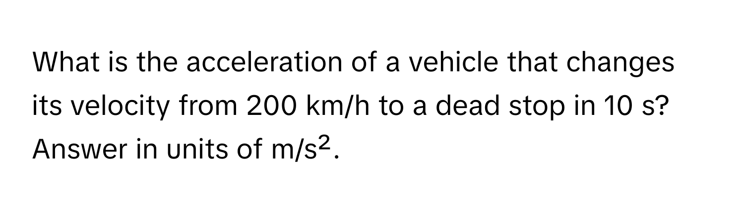 What is the acceleration of a vehicle that changes its velocity from 200 km/h to a dead stop in 10 s? Answer in units of m/s².