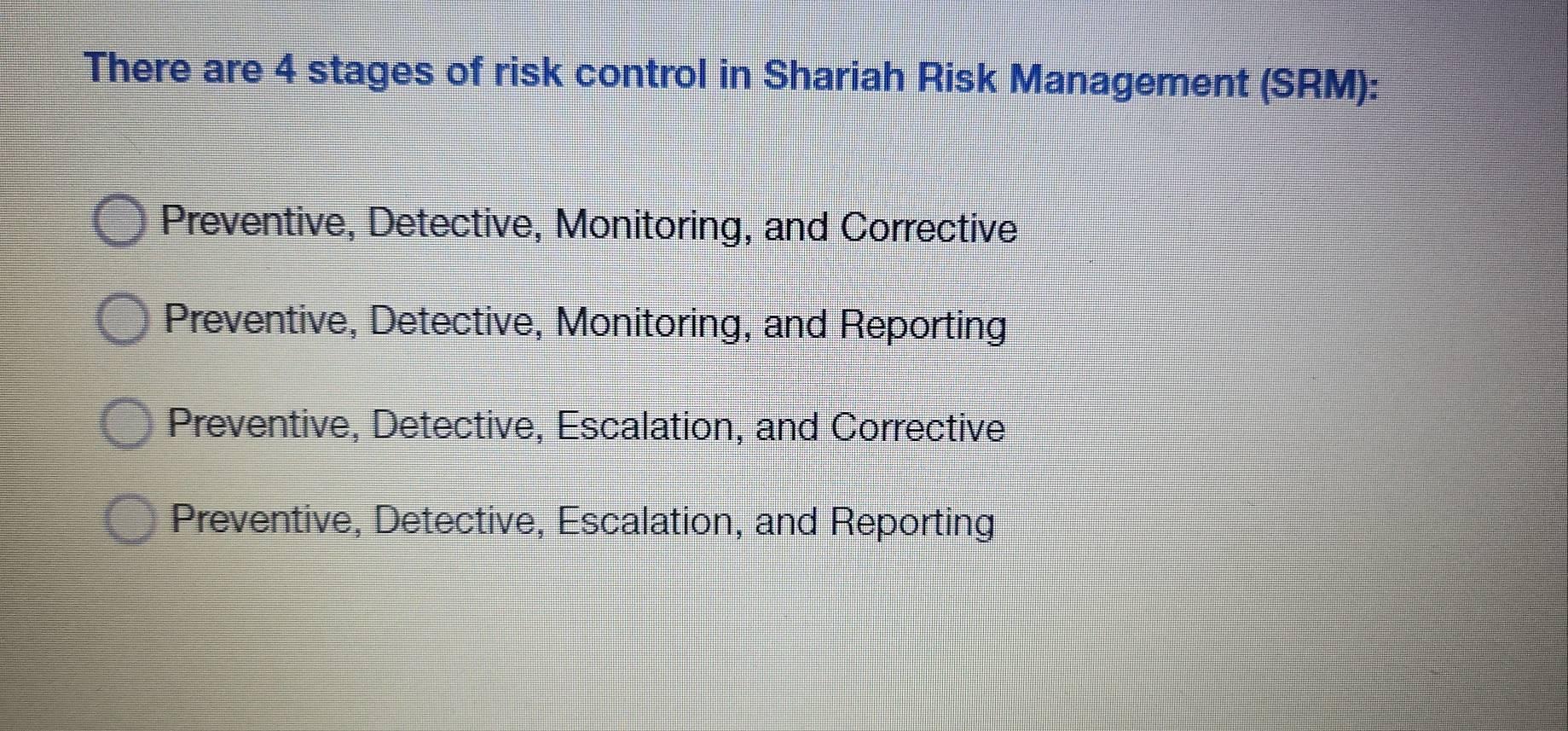 There are 4 stages of risk control in Shariah Risk Management (SRM):
Preventive, Detective, Monitoring, and Corrective
Preventive, Detective, Monitoring, and Reporting
Preventive, Detective, Escalation, and Corrective
Preventive, Detective, Escalation, and Reporting