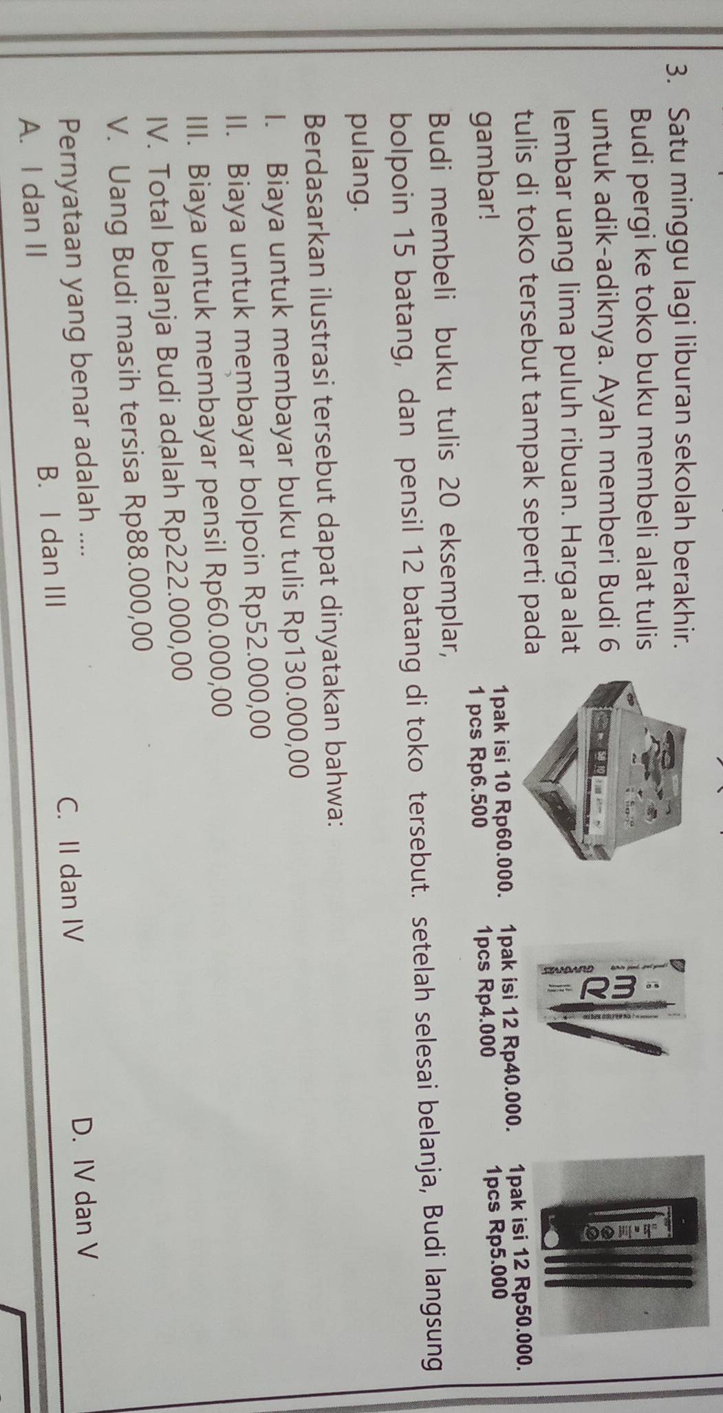 Satu minggu lagi liburan sekolah berakhir.
Budi pergi ke toko buku membeli alat tulis
untuk adik-adiknya. Ayah memberi Budi 6
lembar uang lima puluh ribuan. Harga alat
tulis di toko tersebut tampak seperti pada
gambar! 1pak isi 10 Rp60.000. 1pak isi 12 Rp40.000. 1pak isi 12 Rp50.000.
1 pcs Rp6.500 1pcs Rp4.000 1pcs Rp5.000
Budi membeli buku tulis 20 eksemplar,
bolpoin 15 batang, dan pensil 12 batang di toko tersebut. setelah selesai belanja, Budi langsung
pulang.
Berdasarkan ilustrasi tersebut dapat dinyatakan bahwa:
I. Biaya untuk membayar buku tulis Rp130.000,00
II. Biaya untuk membayar bolpoin Rp52.000,00
III. Biaya untuk membayar pensil Rp60.000,00
IV. Total belanja Budi adalah Rp222.000,00
V. Uang Budi masih tersisa Rp88.000,00
Pernyataan yang benar adalah ....
C. II dan IV D. IV dan V
A. I dan II B. I dan III