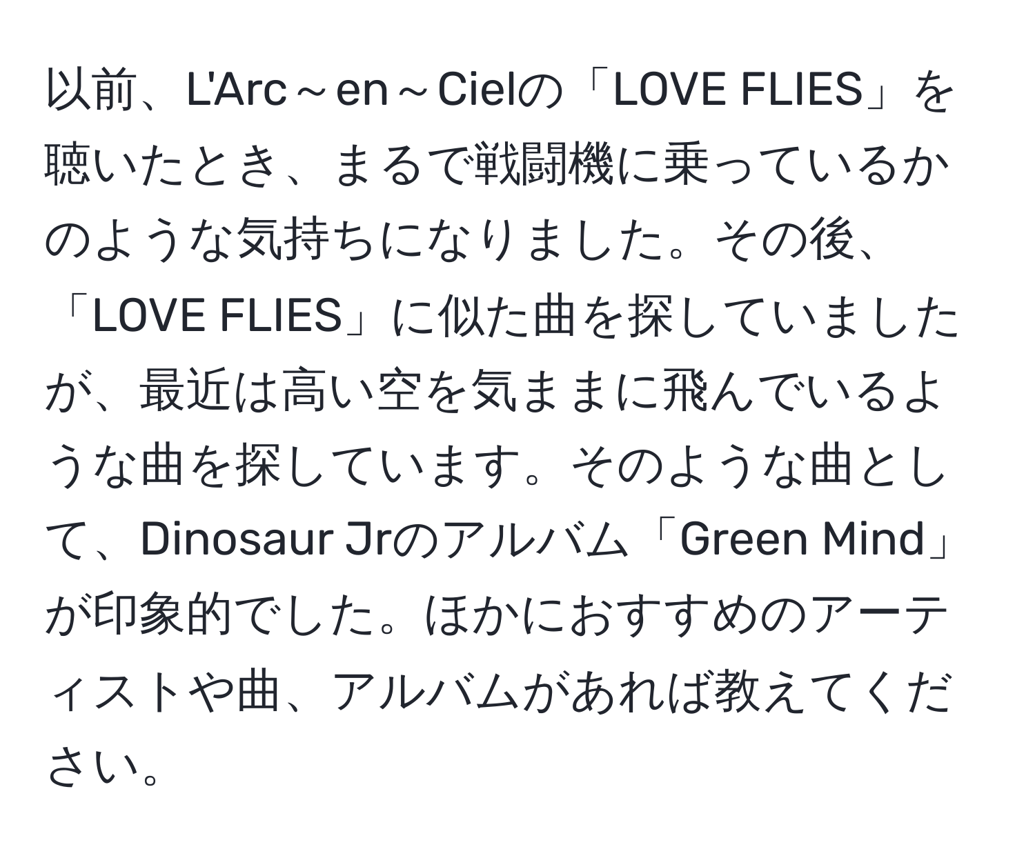 以前、L'Arc～en～Cielの「LOVE FLIES」を聴いたとき、まるで戦闘機に乗っているかのような気持ちになりました。その後、「LOVE FLIES」に似た曲を探していましたが、最近は高い空を気ままに飛んでいるような曲を探しています。そのような曲として、Dinosaur Jrのアルバム「Green Mind」が印象的でした。ほかにおすすめのアーティストや曲、アルバムがあれば教えてください。