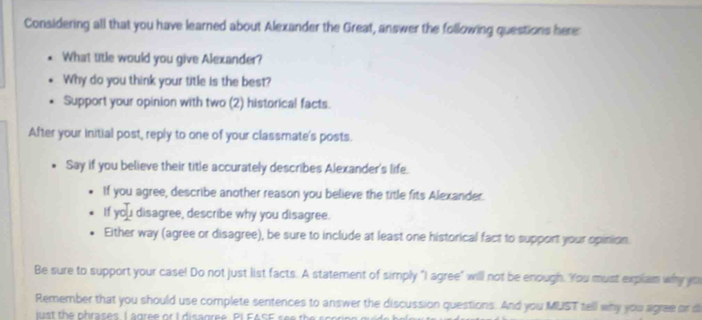 Considering all that you have learned about Alexander the Great, answer the following questions here 
What title would you give Alexander? 
Why do you think your title is the best? 
Support your opinion with two (2) historical facts. 
After your Initial post, reply to one of your classmate's posts. 
Say if you believe their title accurately describes Alexander's life. 
If you agree, describe another reason you believe the title fits Alexander. 
If you disagree, describe why you disagree. 
Either way (agree or disagree), be sure to include at least one historical fact to support your opinion. 
Be sure to support your case! Do not just list facts. A statement of simply "I agree" will not be enough. You must explan why you 
Remember that you should use complete sentences to answer the discussion questions. And you MUST tell why you agree or d