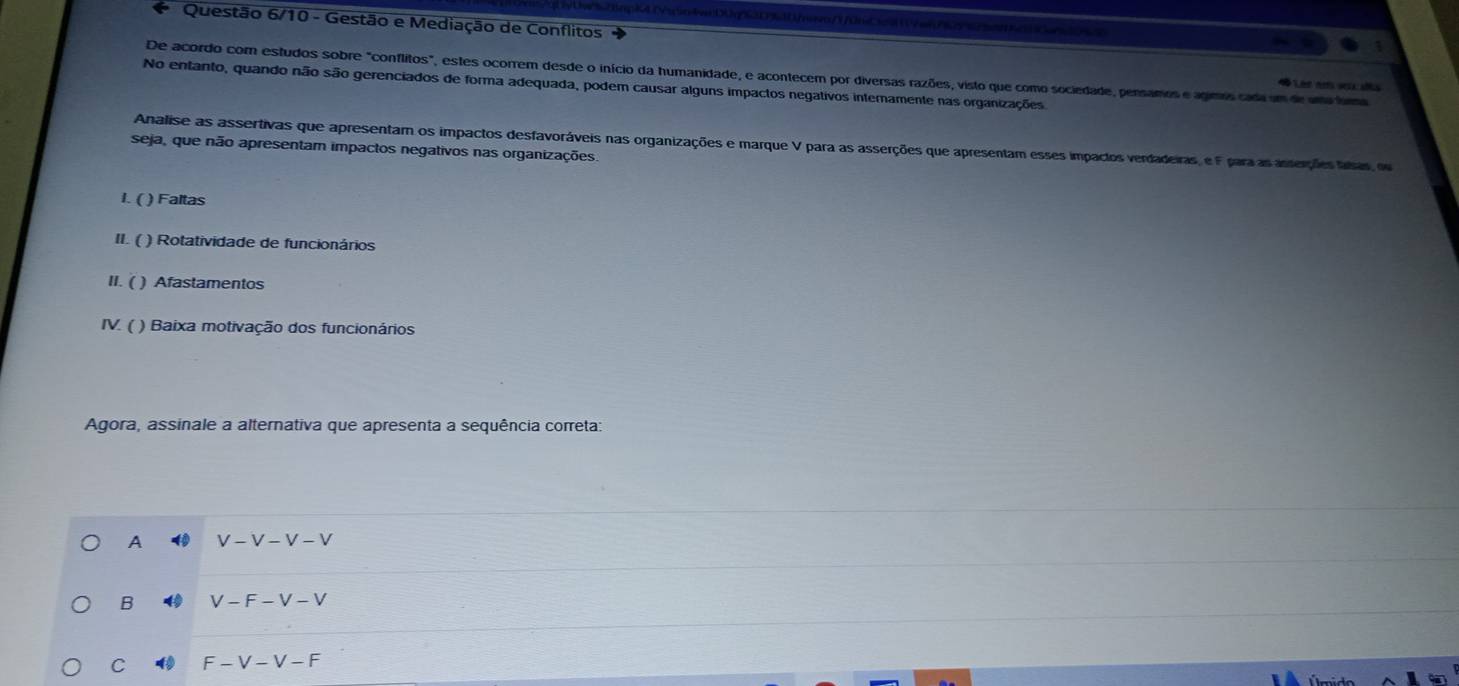 Questão 6/10 - Gestão e Mediação de Conflitos
De acordo com estudos sobre "conflitos", estes ocorrem desde o início da humanidade, e acontecem por diversas razões, visto que como sociedade, pensamos e agimos cada em de uma fuma
No entanto, quando não são gerenciados de forma adequada, podem causar alguns impactos negativos internamente nas organizações
Lêe em se aa
Analise as assertivas que apresentam os impactos desfavoráveis nas organizações e marque V para as asserções que apresentam esses impactos verdadeiras, e F para as asserções tasas, ou
seja, que não apresentam impactos negativos nas organizações.
I. ( ) Faltas
II. ( ) Rotatividade de funcionários
II. ( ) Afastamentos
IV. ( ) Baixa motivação dos funcionários
Agora, assinale a alternativa que apresenta a sequência correta:
A V-V-V-V
B V-F-V-V
C F-V-V-F