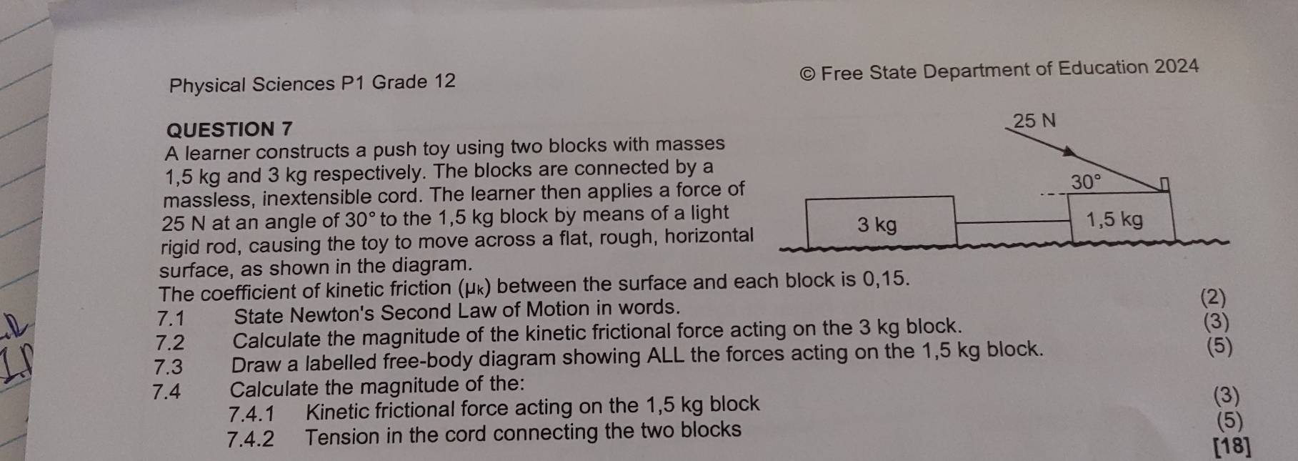 Physical Sciences P1 Grade 12 © Free State Department of Education 2024 
QUESTION 7
25 N
A learner constructs a push toy using two blocks with masses
1,5 kg and 3 kg respectively. The blocks are connected by a 
massless, inextensible cord. The learner then applies a force of 30°
25 N at an angle of 30° to the 1,5 kg block by means of a light 1,5 kg
rigid rod, causing the toy to move across a flat, rough, horizontal
3 kg
surface, as shown in the diagram. 
The coefficient of kinetic friction (μκ) between the surface and each block is 0,15. 
7.1 State Newton's Second Law of Motion in words. 
(2) 
7.2 Calculate the magnitude of the kinetic frictional force acting on the 3 kg block. 
(3) 
7.3 Draw a labelled free-body diagram showing ALL the forces acting on the 1,5 kg block. (5) 
7.4 Calculate the magnitude of the: 
7.4.1 Kinetic frictional force acting on the 1,5 kg block 
(3) 
(5) 
7.4.2 Tension in the cord connecting the two blocks [18]