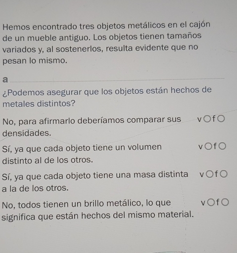 Hemos encontrado tres objetos metálicos en el cajón
de un mueble antiguo. Los objetos tienen tamaños
variados y, al sostenerlos, resulta evidente que no
pesan lo mismo.
a
_
¿Podemos asegurar que los objetos están hechos de
metales distintos?
No, para afirmarlo deberíamos comparar sus v○f○
densidades.
Sí, ya que cada objeto tiene un volumen v○f○
distinto al de los otros.
Sí, ya que cada objeto tiene una masa distinta v ○f
a la de los otros.
No, todos tienen un brillo metálico, lo que v○f○
significa que están hechos del mismo material.