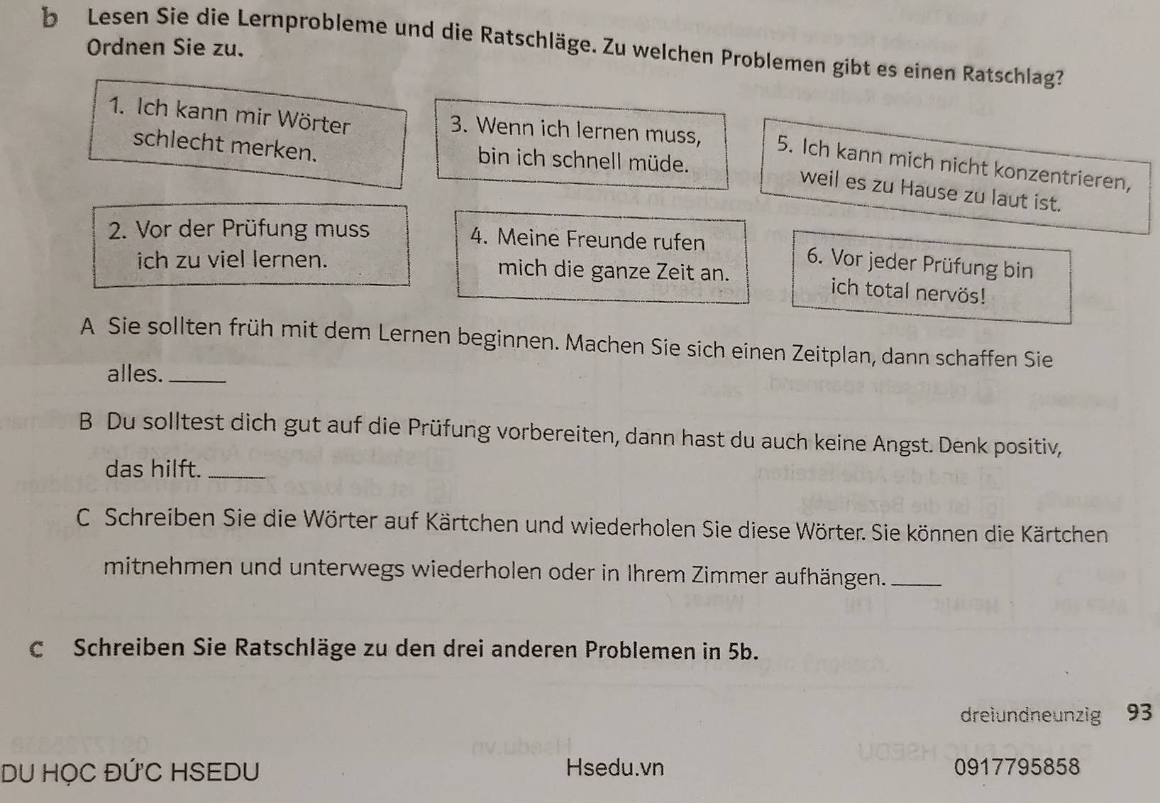 Lesen Sie die Lernprobleme und die Ratschläge. Zu welchen Problemen gibt es einen Ratschlag? 
Ordnen Sie zu. 
1. Ich kann mir Wörter 3. Wenn ich lernen muss, 
schlecht merken. bin ich schnell müde. 
5. Ich kann mich nicht konzentrieren, 
weil es zu Hause zu laut ist. 
2. Vor der Prüfung muss 4. Meine Freunde rufen 
6. Vor jeder Prüfung bin 
ich zu viel lernen. mich die ganze Zeit an. 
ich total nervös! 
A Sie sollten früh mit dem Lernen beginnen. Machen Sie sich einen Zeitplan, dann schaffen Sie 
alles._ 
B Du solltest dich gut auf die Prüfung vorbereiten, dann hast du auch keine Angst. Denk positiv, 
das hilft._ 
C. Schreiben Sie die Wörter auf Kärtchen und wiederholen Sie diese Wörter. Sie können die Kärtchen 
mitnehmen und unterwegs wiederholen oder in Ihrem Zimmer aufhängen._ 
c Schreiben Sie Ratschläge zu den drei anderen Problemen in 5b. 
dreiundneunzig 93
DU HọC ĐỨC HSEDU Hsedu.vn 0917795858