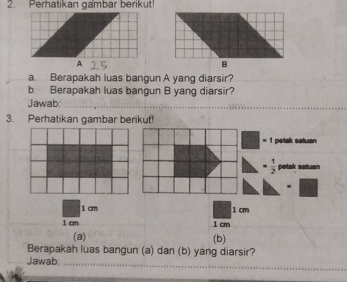 Perhatikan gambar berikut! 
a. Berapakah luas bangun A yang diarsir? 
b. Berapakah luas bangun B yang diarsir? 
Jawab:_ 
__ 
3. Perhatikan gambar berikut!
=1 petak satuan
= 1/2  petak satuen 
-
1 cm 1 cm
1 cm 1 cm
(a) (b) 
Berapakah luas bangun (a) dan (b) yang diarsir? 
Jawab:_