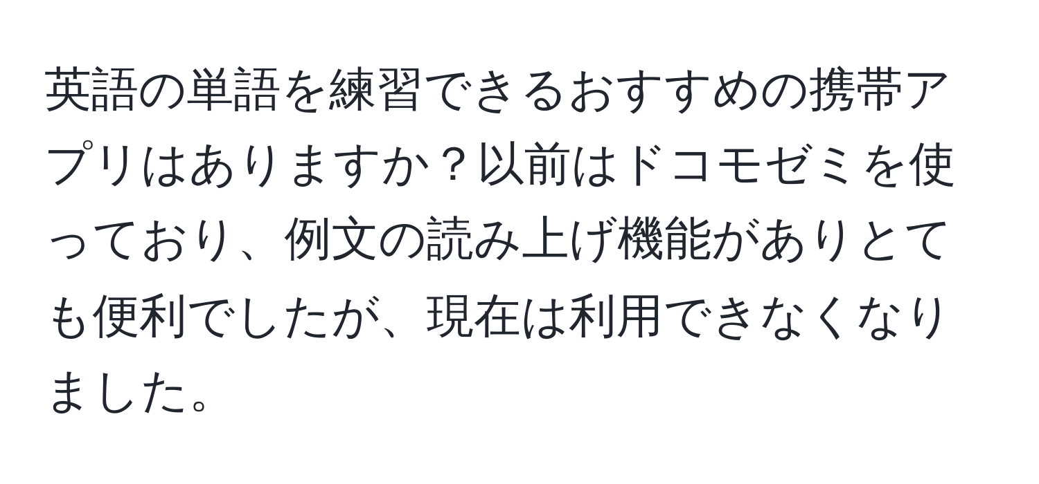 英語の単語を練習できるおすすめの携帯アプリはありますか？以前はドコモゼミを使っており、例文の読み上げ機能がありとても便利でしたが、現在は利用できなくなりました。