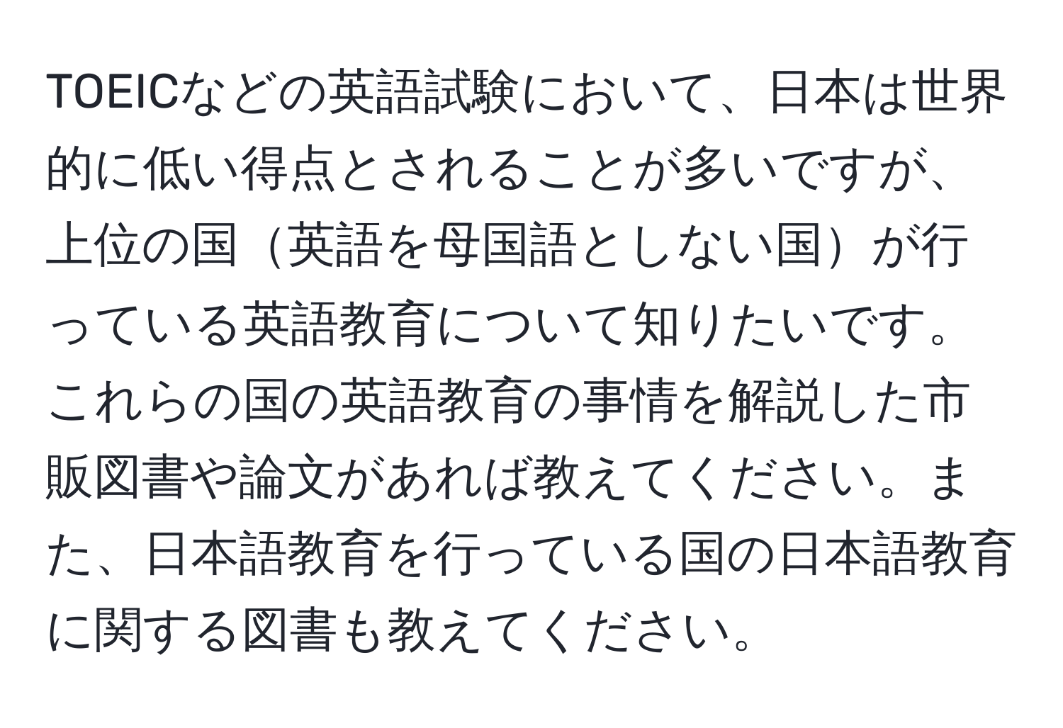 TOEICなどの英語試験において、日本は世界的に低い得点とされることが多いですが、上位の国英語を母国語としない国が行っている英語教育について知りたいです。これらの国の英語教育の事情を解説した市販図書や論文があれば教えてください。また、日本語教育を行っている国の日本語教育に関する図書も教えてください。