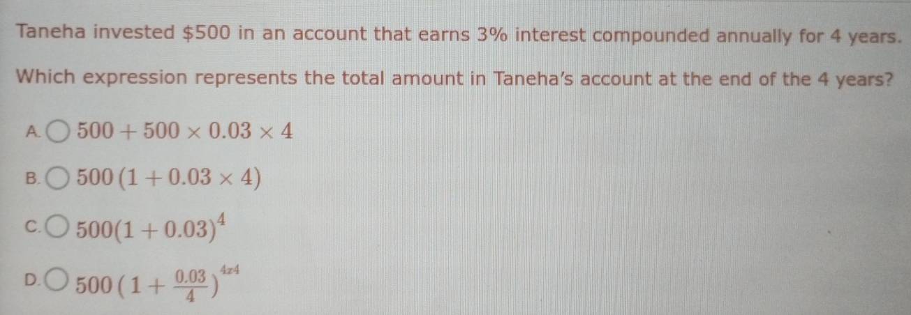 Taneha invested $500 in an account that earns 3% interest compounded annually for 4 years.
Which expression represents the total amount in Taneha's account at the end of the 4 years?
A. 500+500* 0.03* 4
B. 500(1+0.03* 4)
C. 500(1+0.03)^4
D. 500(1+ (0.03)/4 )^4x4