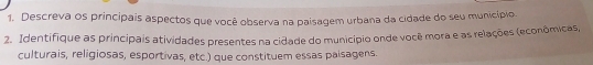 Descreva os principais aspectos que você observa na paisagem urbana da cidade do seu município. 
2. Identifique as principais atividades presentes na cidade do município onde você mora e as relações (econômicas, 
culturais, religiosas, esportivas, etc.) que constituem essas paisagens.