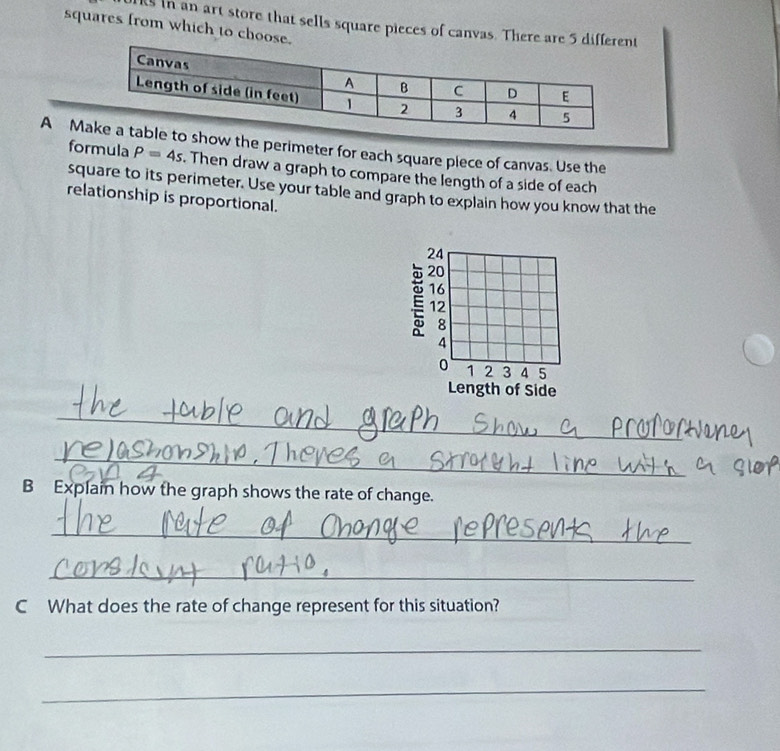 ks in an art store that sells square pieces of canvas. There are 5
squares from which to choose. 
A Mshow the perimeter for each square piece of canvas. Use the 
formula P=4s. Then draw a graph to compare the length of a side of each 
square to its perimeter. Use your table and graph to explain how you know that the 
relationship is proportional. 
_ 
_ 
B Explain how the graph shows the rate of change. 
_ 
_ 
C What does the rate of change represent for this situation? 
_ 
_