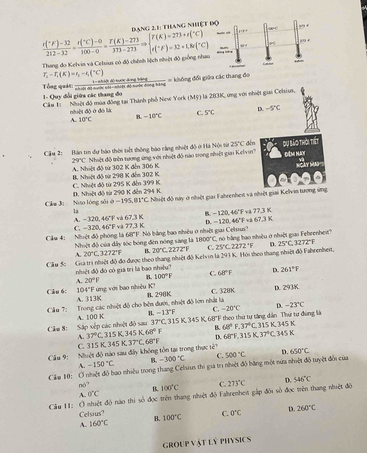 Dang 2.1: thang nhiệt
frac t(^circ F)-32212-32=frac t(^circ C)-0100-0= (T(K)-273)/373-273 Rightarrow beginarrayl T(K)=273+t(^circ C) t(F)=32+1,8t(^circ C)endarray.
Thang đo Kelvin và Celsius có độ chênh lệch nhiệt độ giống nha
T_2-T_1(K)=t_2-t_1(^circ C)
Tổng quát:  (t-nhietdjnuicdingbing)/nhietdonurdesdi-nhiftdinurdengbang = không đối giữa các thang đo
Cầu 1: Nhiệt độ mùa đông tại Thành phố New York (Mỹ) là 283K, ứng với nhiệt giai Celsius, 1- Quy đổi giữa các thang đo
nhiệt độ ở đó là:
A. 10°C B. -10°C C. 5°C D. -5°C
Cậu 2: Bản tin dự báo thời tiết thông báo rằng nhiệt độ ở Hà Nội từ 25°C dến dự bảo thời tiết
29°C Nhiệt độ trên tương ứng với nhiệt độ nảo trong nhiệt giai Kelvin? ĐêM NAY
NGAY MAI
A. Nhiệt độ từ 302 K đến 306 K va
B. Nhiệt độ từ 298 K đến 302 K.
C. Nhiệt độ từ 295 K đến 399 K.
D. Nhiệt độ từ 290 K đến 294 K.
Câu 3: Nito lỏng sôi ở −195,8 1°C C. Nhiệt độ này ở nhiệt giai Fahrenheit và nhiệt giai Kelvin tương ứng
là và 77,3 K
A. -320,46°F và 67,3 K B. -120,46°F
C. -320,46°F và 77,3 K D. -120,46°F và 67,3 K
Câu 4: Nhiệt độ phòng là 68°F Nó bằng bao nhiêu ở nhiệt giai Celsius?
Nhiệt độ của dây tóc bóng đèn nóng sáng là 1800°C nó bằng bao nhiều ở nhiệt giai Fehrenheit?
A. 20°C,3272°F B. 20°C 2272°F C. 25°C,2272°F D. 25°C,3272°F
Câu 5: Giả trị nhiệt độ đo được theo thang nhiệt độ Kelvin là 293 K. Hỏi theo thang nhiệt độ Fahrenheit,
nhiệt độ đó có giá trị là bao nhiều?
A. 20°F B. 100°F C. 68°F D. 261°F
Câu 6: 104°F ứng với bao nhiêu K?
A. 313K B. 298K C. 328K D. 293K
Câu 7:  Trong các nhiệt độ cho bên dưới, nhiệt độ lớn nhất là
A. 100 K B. -13°F C. -20°C D. -23°C
Câu 8:  Sắp xếp các nhiệt độ sau 37°C , 315 K, 345 K, 68°F theo thứ tự tăng dân Thứ tự đúng là
A. 37°C , 315 K, 345 K, 68°F B. 68°F,37°C, 315K,345K
C. 315 K, 345K,37°C,68°F D. 68°F,315K 37°C,345K
Câu 9: Nhiệt độ nảo sau đây không tồn tại trong thực tế?
A. -150°C. B. -300°C. C. 500°C. D. 650°C.
Câu 10: Ở nhiệt độ bao nhiêu trong thang Celsius thi giả trị nhiệt độ bằng một nửa nhiệt độ tuyệt đối của
no?
A. 0°C B. 100°C C. 273°C D. 546°C
Câu I1: Ở nhiệt độ nào thi số đọc trên thang nhiệt độ Fahrenheit gấp đôi số đọc trên thang nhiệt độ
Celsius?
A. 160°C B. 100°C C. 0°C D. 260°C
group vật Lý PHYsics