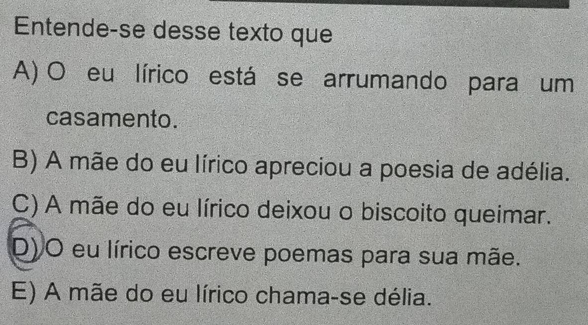 Entende-se desse texto que
A) O eu lírico está se arrumando para um
casamento.
B) A mãe do eu lírico apreciou a poesia de adélia.
C) A mãe do eu lírico deixou o biscoito queimar.
D) O eu lírico escreve poemas para sua mãe.
E) A mãe do eu lírico chama-se délia.