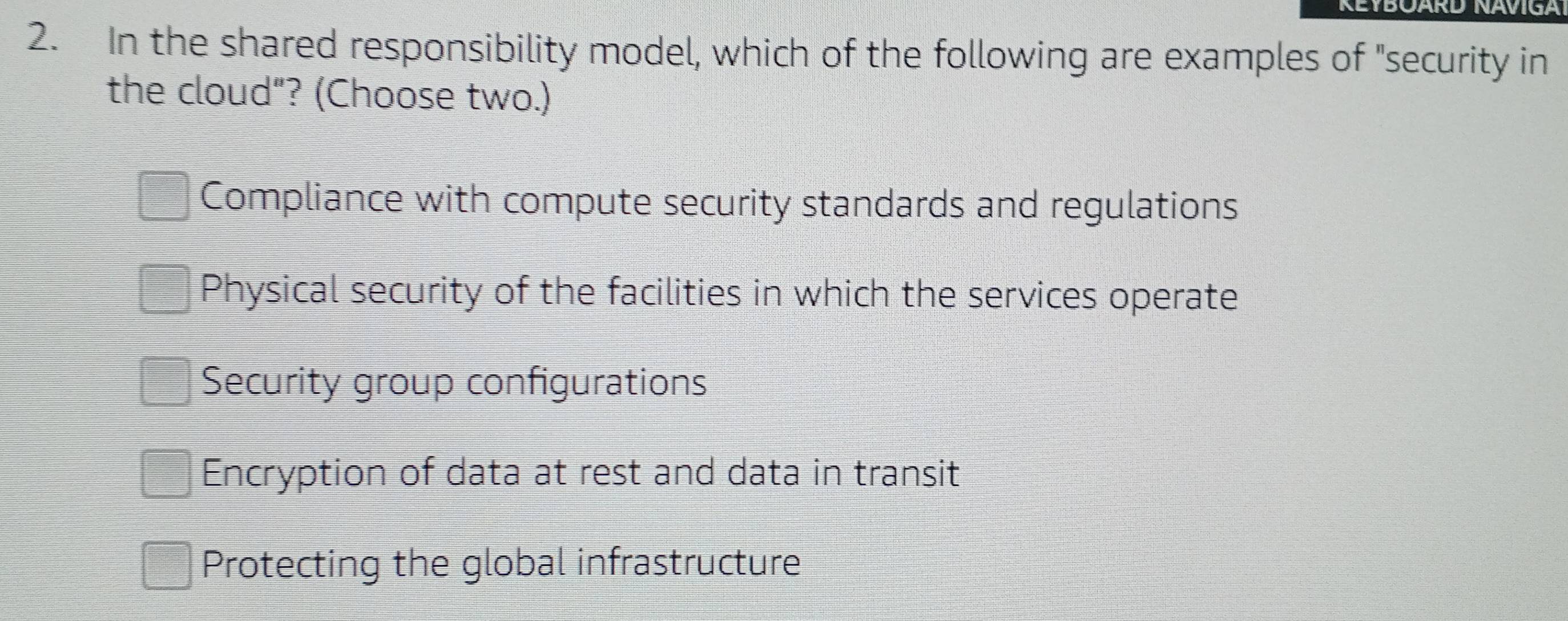 KEYBOARD NAVIGA
2. In the shared responsibility model, which of the following are examples of "security in
the cloud"? (Choose two.)
Compliance with compute security standards and regulations
Physical security of the facilities in which the services operate
Security group configurations
Encryption of data at rest and data in transit
Protecting the global infrastructure