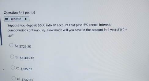 Là Listen
Suppose you deposit $600 into an account that pays 5% annual interest.
compounded continuously. How much will you have in the account in 4 years? f(t)=
ae^(rt)
A) $729.30
B) $4,433.43
C) $635.62
D) $732.84