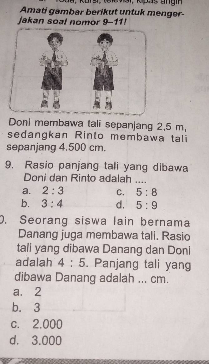 dã, Kursi, televisi, Kipas angin
Amati gambar berikut untuk menger-
jakan soal nomor 9-11!
Doni membawa tali sepanjang 2,5 m,
sedangkan Rinto membawa tali
sepanjang 4.500 cm.
9. Rasio panjang tali yang dibawa
Doni dan Rinto adalah ....
a. 2:3 C. 5:8
b. 3:4 d. 5:9
0. Seorang siswa lain bernama
Danang juga membawa tali. Rasio
tali yang dibawa Danang dan Doni
adalah 4:5. Panjang tali yang
dibawa Danang adalah ... cm.
a. 2
b. 3
c. 2.000
d. 3.000