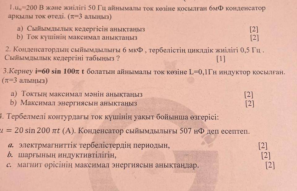 u_M=200B жене жиілігі 5θ Гц айнымалы ток кθзіне косьлган бмФ конденсатор
аркьы τок θтеді. (π =3 альiны3)
а) Сыйымдьык кедергісін аныктаныз [2]
b) Ток кушінін максимал аныктаныз [2]
2. Конленсатордьн сыйымдылыгы б мкΦ , тербелістіη циклдίк жиілігі θ,5 Γц .
Сыйымдылык кедергіні табьныз ? [1]
3.Kернey i=60sin 100π t бοлатын айнымалы ток кθзіне L=0 ,1Γн индуктор косылган.
(π =3 аллыныз)
а) Токтьн максимал мэнін аныктаныз [2]
b) Максимал энергиясьн аныктаныз [2]
4. Тербелмелі контурлагы тοк кушінін уакыт бοйьнша θзгерісі:
u=20sin 200π t(A). Конденсатор сыйымдылыы 507 нΦ деп есептеп.
α электрмагниττίк τербелістердіη πериодьн, [2]
b. Шаргьнын индуктивΤілігін, [2]
с. магнит Θрісінін максимал энергиясьн аньктандар [2]