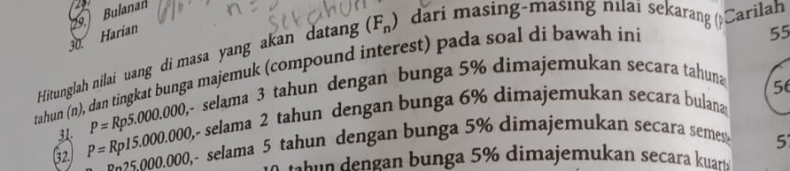 Bulanan 
30. Harian 
55 
Hitunglah nilai uang di masa yang akan datang (F_n) dari masing-masing nılai sekarang (Carilah 
tahun (n), dan tingkat bunga majemuk (compound interest) pada soal di bawah ini
P=Rp5.000.000, ~ selama 3 tahun dengan bunga 5% dimajemukan secara tahuna
56
32. P=Rp15.000.000, , selama 2 tahun dengan bunga 6% dimajemukan secara bulana
_ n_25,000,000, ,- selama 5 tahun dengan bunga 5% dimajemukan secara semes
5
tt n u nga 5% dimajemukan secara kuarts