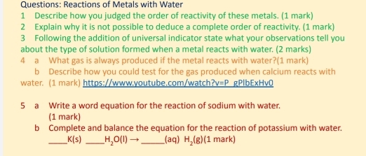 Reactions of Metals with Water 
1 Describe how you judged the order of reactivity of these metals. (1 mark) 
2 Explain why it is not possible to deduce a complete order of reactivity. (1 mark) 
3 Following the addition of universal indicator state what your observations tell you 
about the type of solution formed when a metal reacts with water. (2 marks) 
4 a What gas is always produced if the metal reacts with water?(1 mark) 
b Describe how you could test for the gas produced when calcium reacts with 
water. (1 mark) https://www.youtube.com/watch v=P gPlbExHv0 
5 a Write a word equation for the reaction of sodium with waten 
(1 mark) 
b Complete and balance the equation for the reaction of potassium with water. 
_ K(s) _ H_2O(l) _(aq) H_2(g) (1 mark)