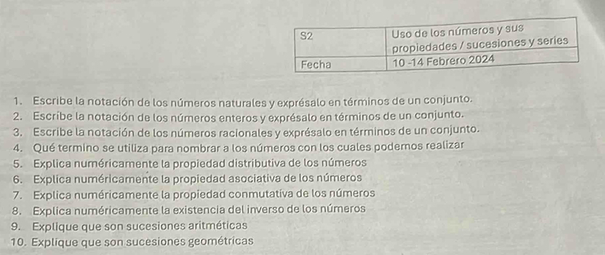 Escribe la notación de los números naturales y exprésalo en términos de un conjunto. 
2. Escribe la notación de los números enteros y exprésalo en términos de un conjunto. 
3. Escribe la notación de los números racionales y exprésalo en términos de un conjunto. 
4. Qué termino se utiliza para nombrar a los números con los cuales poderos realizar 
5. Explica numéricamente la propiedad distributiva de los números 
6. Explica numéricamente la propiedad asociativa de los números 
7. Explica numéricamente la propiedad conmutativa de los números 
8. Explica numéricamente la existencia del inverso de los números 
9. Explique que son sucesiones aritméticas 
10. Explique que son sucesiones geométricas